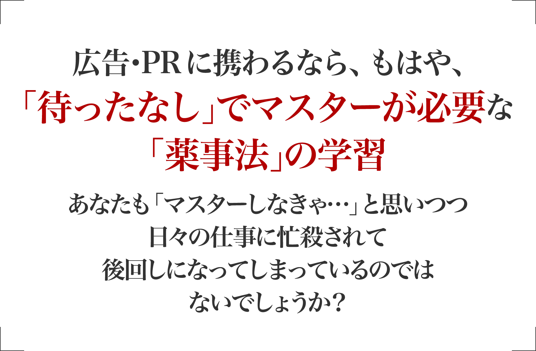 広告･PRに携わるなら、もはや､「待ったなし｣でマスターが必要な「薬機法（旧薬事法）｣の学習 あなたも「マスターしなきゃ…」と思いつつ日々の仕事に忙殺されて後回しになってしまっているのではないでしょうか？